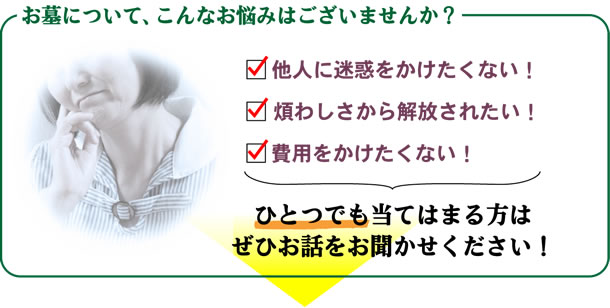 お墓について、こんなお悩みはございませんか？他人に迷惑をかけたくない！煩わしさから解放されたい！費用をかけたくない！ひとつでも当てはまる方はぜひお話をお聞かせください！