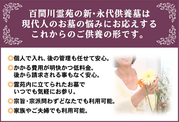 百間川霊苑の新・永代供養墓は現代人のお墓の悩みにお応えするこれからのご供養の形です。◎個人で入れ、後の管理も任せて安心。◎かかる費用が明快かつ低料金。　後から請求される事もなく安心。◎霊苑内に立てられたお墓でいつでも気軽にお参り。◎宗旨・宗派問わずどなたでも利用可能。◎家族やご夫婦でも利用可能。
