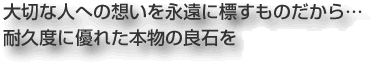 大切な人への想いを永遠に標すものだから… 耐久度に優れた本物の良石を